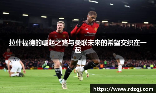 拉什福德的崛起之路与曼联未来的希望交织在一起